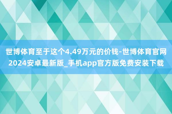 世博体育至于这个4.49万元的价钱-世博体育官网2024安卓最新版_手机app官方版免费安装下载