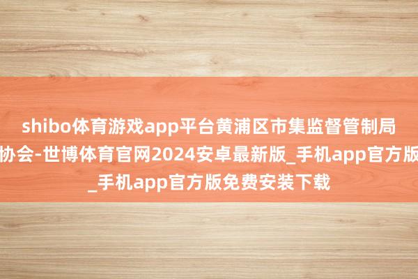 shibo体育游戏app平台黄浦区市集监督管制局和上海市质料协会-世博体育官网2024安卓最新版_手机app官方版免费安装下载