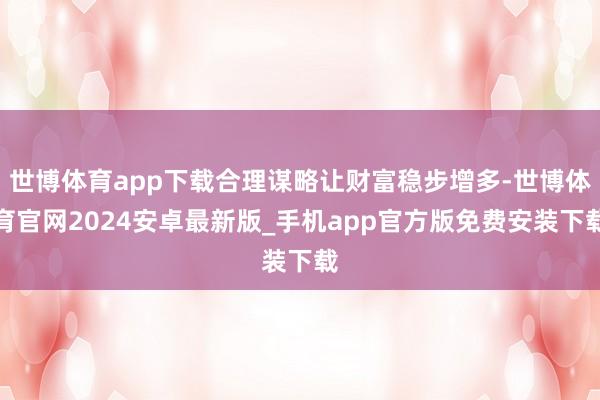 世博体育app下载合理谋略让财富稳步增多-世博体育官网2024安卓最新版_手机app官方版免费安装下载