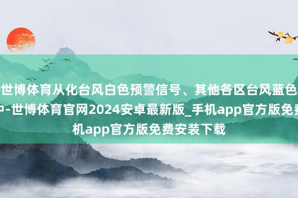 世博体育从化台风白色预警信号、其他各区台风蓝色预警奏效中-世博体育官网2024安卓最新版_手机app官方版免费安装下载