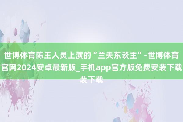 世博体育陈王人灵上演的“兰夫东谈主”-世博体育官网2024安卓最新版_手机app官方版免费安装下载