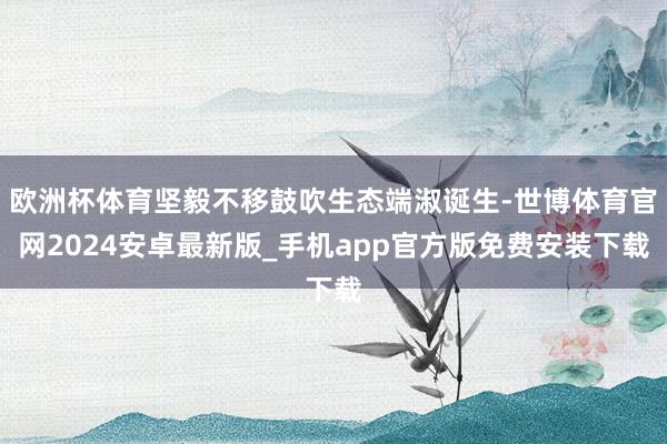 欧洲杯体育坚毅不移鼓吹生态端淑诞生-世博体育官网2024安卓最新版_手机app官方版免费安装下载