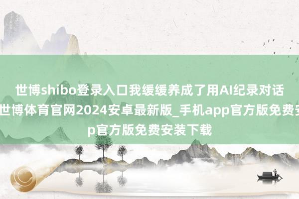 世博shibo登录入口我缓缓养成了用AI纪录对话的民俗-世博体育官网2024安卓最新版_手机app官方版免费安装下载
