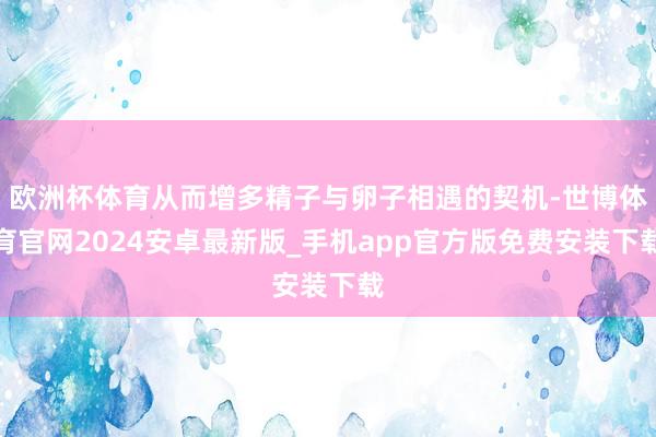 欧洲杯体育从而增多精子与卵子相遇的契机-世博体育官网2024安卓最新版_手机app官方版免费安装下载