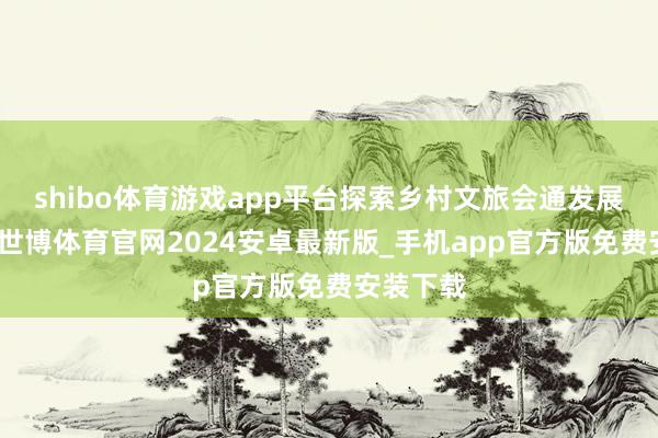shibo体育游戏app平台探索乡村文旅会通发展新旅途-世博体育官网2024安卓最新版_手机app官方版免费安装下载