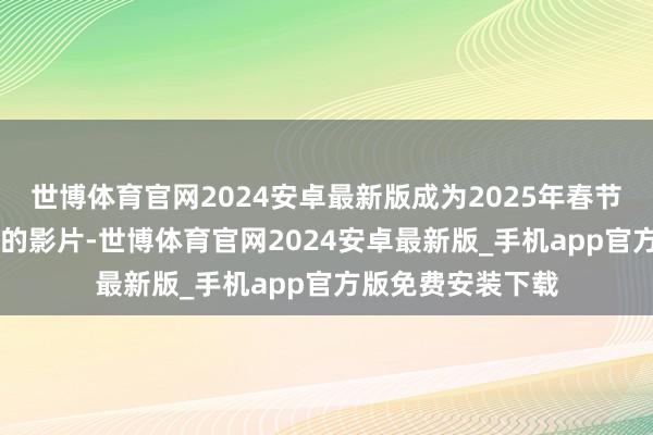 世博体育官网2024安卓最新版成为2025年春节档首部破10亿元的影片-世博体育官网2024安卓最新版_手机app官方版免费安装下载