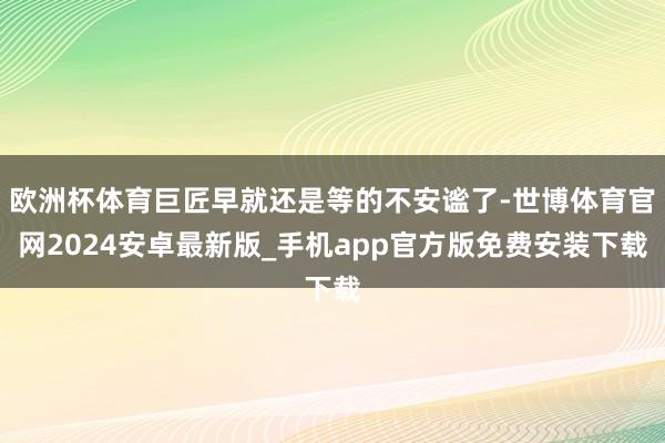 欧洲杯体育巨匠早就还是等的不安谧了-世博体育官网2024安卓最新版_手机app官方版免费安装下载