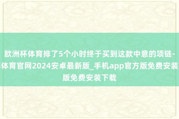 欧洲杯体育排了5个小时终于买到这款中意的项链-世博体育官网2024安卓最新版_手机app官方版免费安装下载