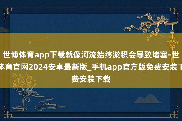 世博体育app下载就像河流始终淤积会导致堵塞-世博体育官网2024安卓最新版_手机app官方版免费安装下载