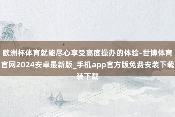 欧洲杯体育就能尽心享受高度操办的体验-世博体育官网2024安卓最新版_手机app官方版免费安装下载
