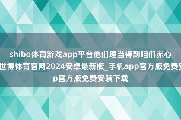 shibo体育游戏app平台他们理当得到咱们赤心的关怀-世博体育官网2024安卓最新版_手机app官方版免费安装下载