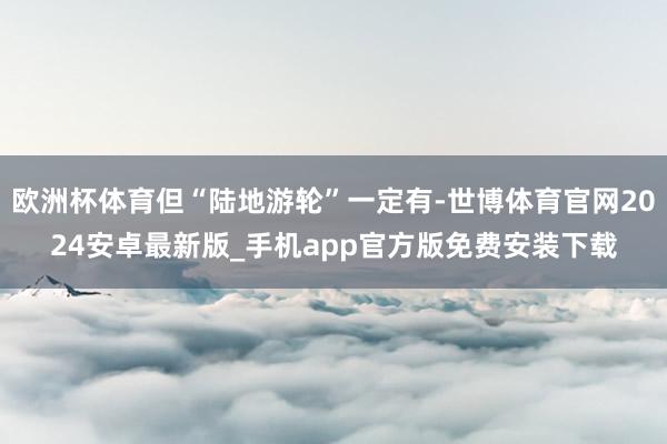 欧洲杯体育但“陆地游轮”一定有-世博体育官网2024安卓最新版_手机app官方版免费安装下载