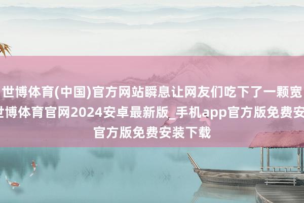 世博体育(中国)官方网站瞬息让网友们吃下了一颗宽心丸-世博体育官网2024安卓最新版_手机app官方版免费安装下载