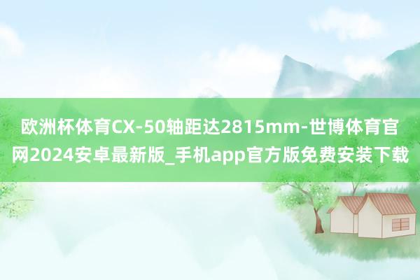 欧洲杯体育CX-50轴距达2815mm-世博体育官网2024安卓最新版_手机app官方版免费安装下载