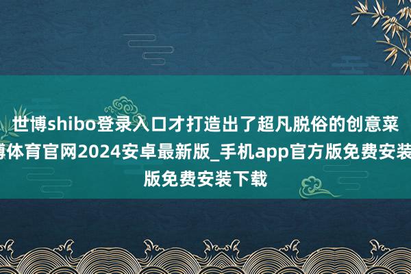 世博shibo登录入口才打造出了超凡脱俗的创意菜-世博体育官网2024安卓最新版_手机app官方版免费安装下载