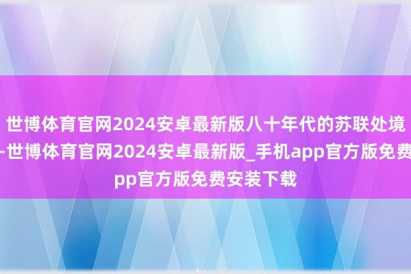 世博体育官网2024安卓最新版八十年代的苏联处境十分报怨-世博体育官网2024安卓最新版_手机app官方版免费安装下载