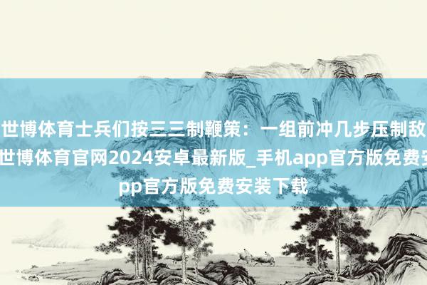 世博体育士兵们按三三制鞭策：一组前冲几步压制敌东谈主-世博体育官网2024安卓最新版_手机app官方版免费安装下载