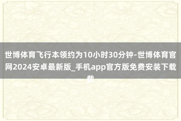 世博体育飞行本领约为10小时30分钟-世博体育官网2024安卓最新版_手机app官方版免费安装下载