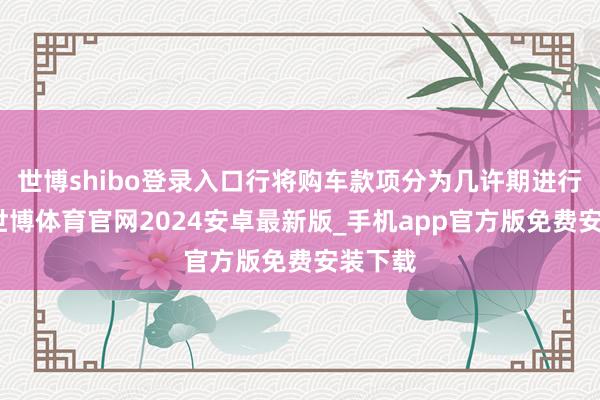 世博shibo登录入口行将购车款项分为几许期进行支付-世博体育官网2024安卓最新版_手机app官方版免费安装下载