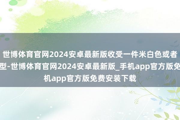 世博体育官网2024安卓最新版收受一件米白色或者是杏色的类型-世博体育官网2024安卓最新版_手机app官方版免费安装下载