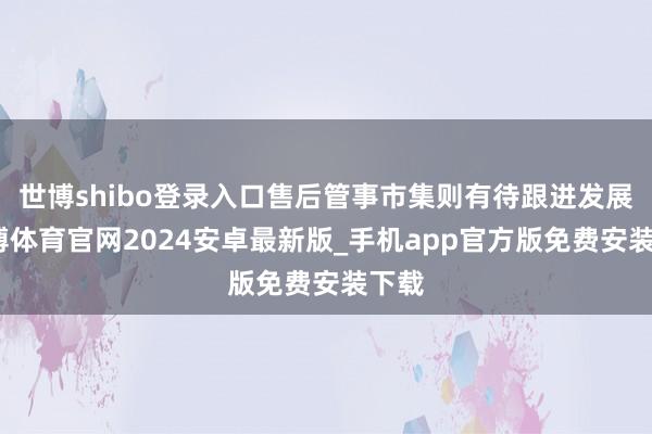 世博shibo登录入口售后管事市集则有待跟进发展-世博体育官网2024安卓最新版_手机app官方版免费安装下载