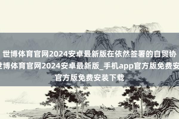 世博体育官网2024安卓最新版在依然签署的自贸协定中-世博体育官网2024安卓最新版_手机app官方版免费安装下载