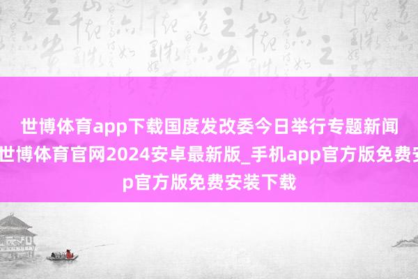 世博体育app下载　　国度发改委今日举行专题新闻发布会-世博体育官网2024安卓最新版_手机app官方版免费安装下载