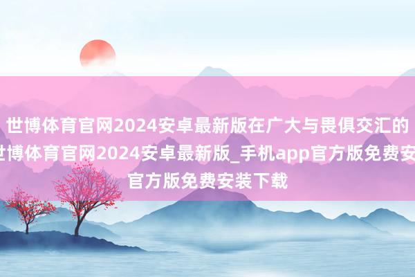 世博体育官网2024安卓最新版在广大与畏俱交汇的本事-世博体育官网2024安卓最新版_手机app官方版免费安装下载