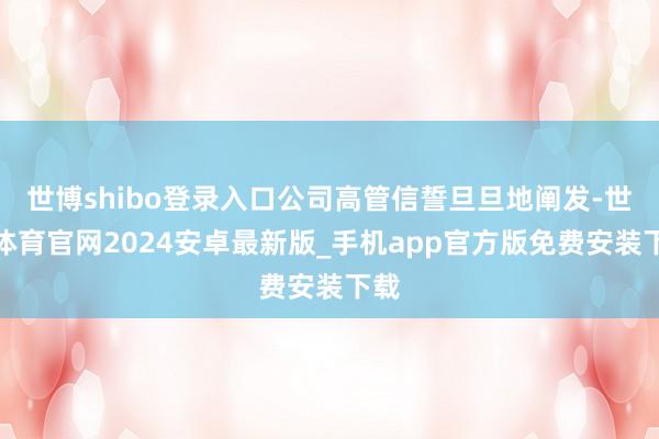 世博shibo登录入口公司高管信誓旦旦地阐发-世博体育官网2024安卓最新版_手机app官方版免费安装下载