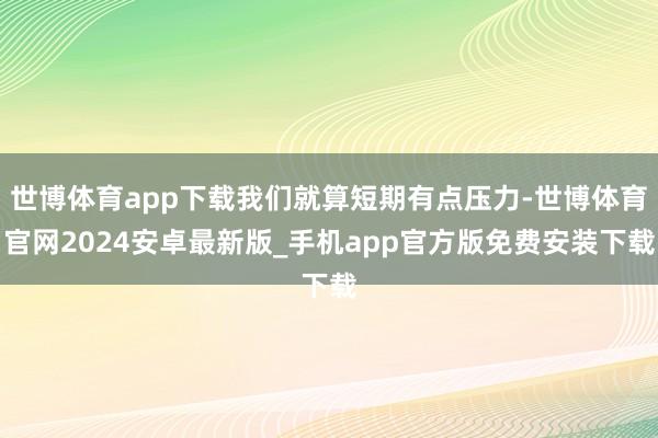 世博体育app下载我们就算短期有点压力-世博体育官网2024安卓最新版_手机app官方版免费安装下载
