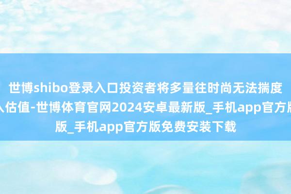 世博shibo登录入口投资者将多量往时尚无法揣度的增长提前计入估值-世博体育官网2024安卓最新版_手机app官方版免费安装下载