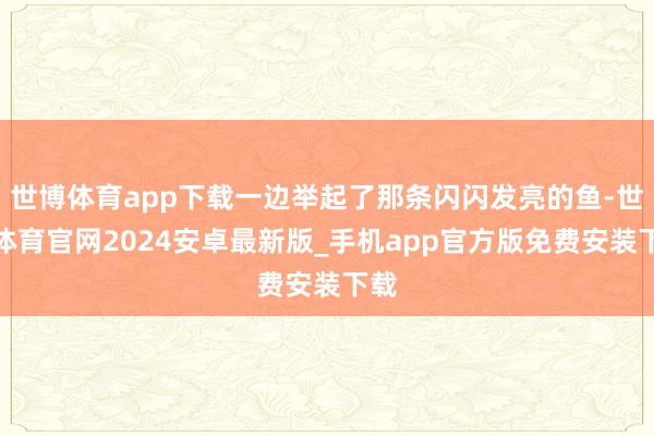 世博体育app下载一边举起了那条闪闪发亮的鱼-世博体育官网2024安卓最新版_手机app官方版免费安装下载