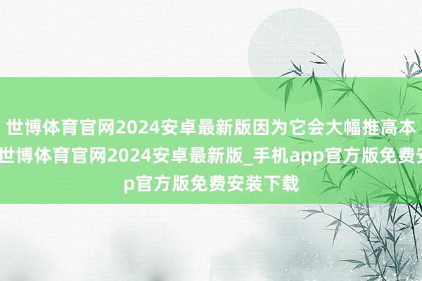 世博体育官网2024安卓最新版因为它会大幅推高本钱条目-世博体育官网2024安卓最新版_手机app官方版免费安装下载