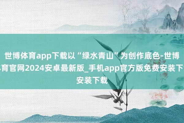世博体育app下载以“绿水青山”为创作底色-世博体育官网2024安卓最新版_手机app官方版免费安装下载