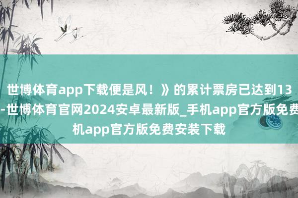 世博体育app下载便是风！》的累计票房已达到1332.8万元-世博体育官网2024安卓最新版_手机app官方版免费安装下载