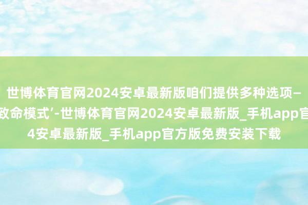 世博体育官网2024安卓最新版咱们提供多种选项——淌若你念念挑战‘致命模式’-世博体育官网2024安卓最新版_手机app官方版免费安装下载