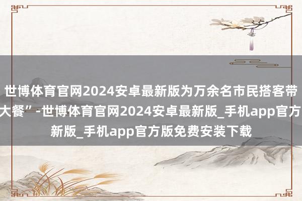 世博体育官网2024安卓最新版为万余名市民搭客带来了一场沐日“大餐”-世博体育官网2024安卓最新版_手机app官方版免费安装下载