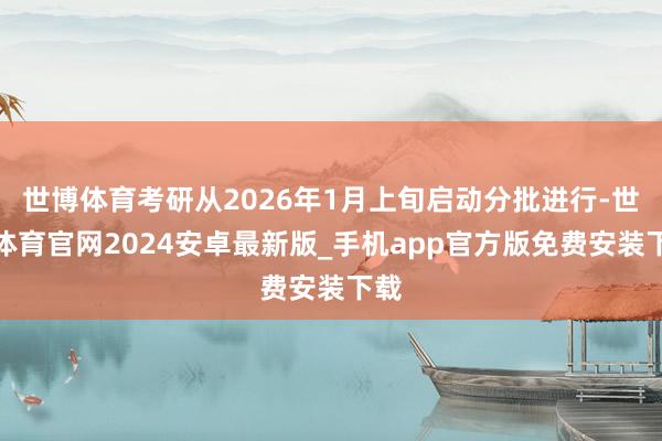 世博体育考研从2026年1月上旬启动分批进行-世博体育官网2024安卓最新版_手机app官方版免费安装下载