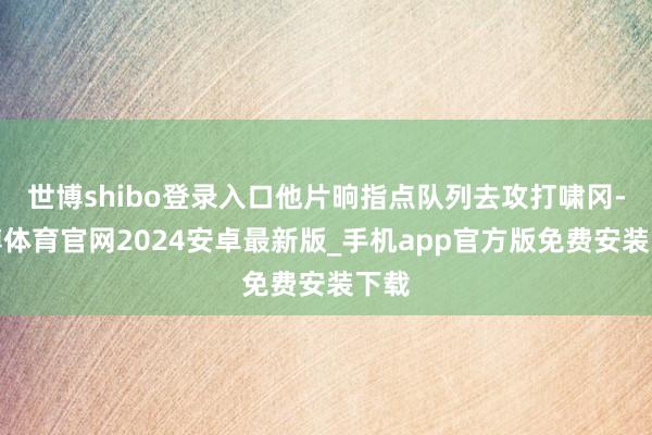 世博shibo登录入口他片晌指点队列去攻打啸冈-世博体育官网2024安卓最新版_手机app官方版免费安装下载