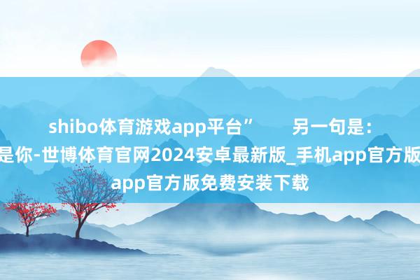 shibo体育游戏app平台”       另一句是：“今天的恶女是你-世博体育官网2024安卓最新版_手机app官方版免费安装下载
