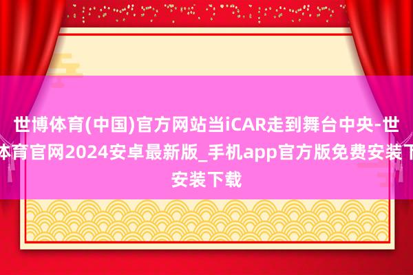 世博体育(中国)官方网站当iCAR走到舞台中央-世博体育官网2024安卓最新版_手机app官方版免费安装下载
