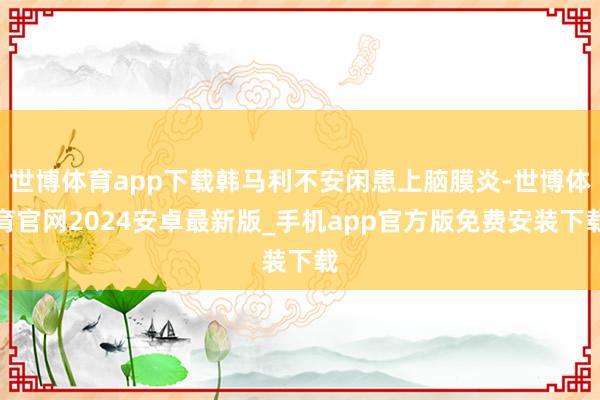 世博体育app下载韩马利不安闲患上脑膜炎-世博体育官网2024安卓最新版_手机app官方版免费安装下载