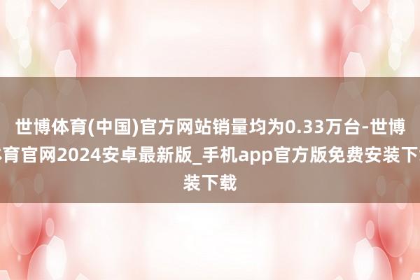 世博体育(中国)官方网站销量均为0.33万台-世博体育官网2024安卓最新版_手机app官方版免费安装下载