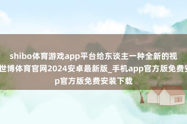 shibo体育游戏app平台给东谈主一种全新的视觉体验-世博体育官网2024安卓最新版_手机app官方版免费安装下载
