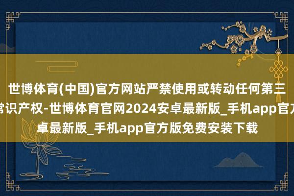 世博体育(中国)官方网站严禁使用或转动任何第三方的精巧信息或常识产权-世博体育官网2024安卓最新版_手机app官方版免费安装下载