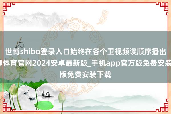 世博shibo登录入口始终在各个卫视频谈顺序播出-世博体育官网2024安卓最新版_手机app官方版免费安装下载