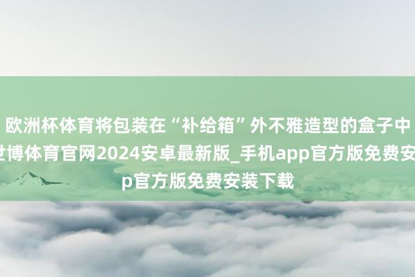 欧洲杯体育将包装在“补给箱”外不雅造型的盒子中出售-世博体育官网2024安卓最新版_手机app官方版免费安装下载