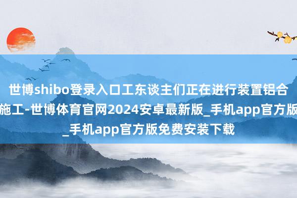 世博shibo登录入口工东谈主们正在进行装置铝合金窗户等后期施工-世博体育官网2024安卓最新版_手机app官方版免费安装下载