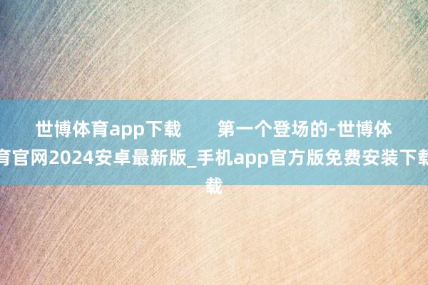 世博体育app下载       第一个登场的-世博体育官网2024安卓最新版_手机app官方版免费安装下载