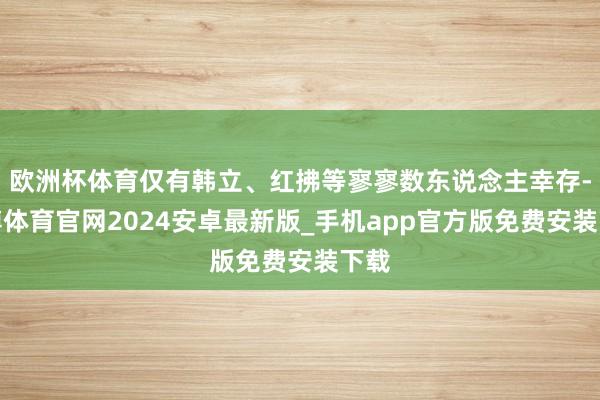 欧洲杯体育仅有韩立、红拂等寥寥数东说念主幸存-世博体育官网2024安卓最新版_手机app官方版免费安装下载